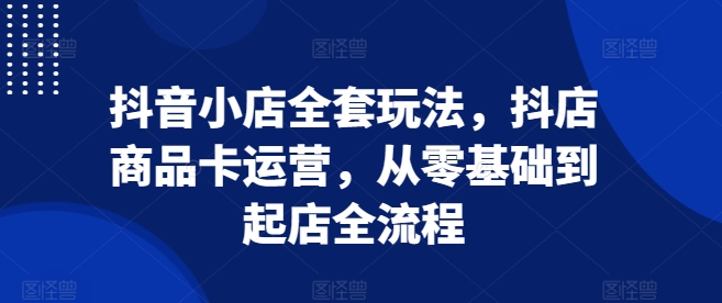 抖音小店全套玩法，抖店商品卡运营，从零基础到起店全流程